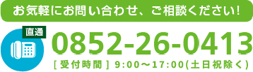 お気軽にお問い合わせ、ご相談ください！tel0852-26-0413[受付時間] 9:00~17:00(土日祝除く)