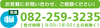 お気軽にお問い合わせ、ご相談ください！tel082-259-3235[受付時間] 9:00~18:00(土日祝除く)